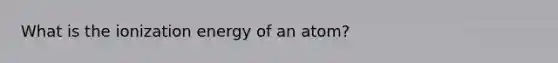 What is the ionization energy of an atom?