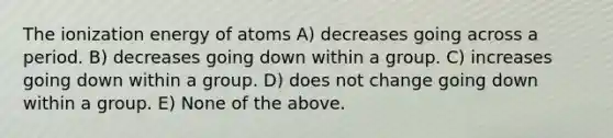 The ionization energy of atoms A) decreases going across a period. B) decreases going down within a group. C) increases going down within a group. D) does not change going down within a group. E) None of the above.