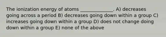 The ionization energy of atoms ______________. A) decreases going across a period B) decreases going down within a group C) increases going down within a group D) does not change doing down within a group E) none of the above