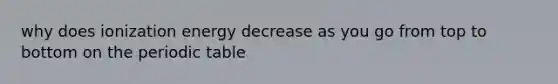 why does ionization energy decrease as you go from top to bottom on the periodic table