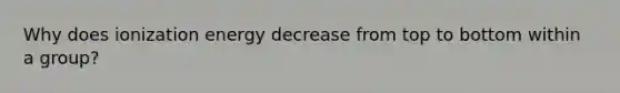 Why does ionization energy decrease from top to bottom within a group?