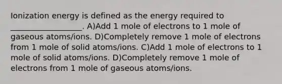 Ionization energy is defined as the energy required to __________________. A)Add 1 mole of electrons to 1 mole of gaseous atoms/ions. D)Completely remove 1 mole of electrons from 1 mole of solid atoms/ions. C)Add 1 mole of electrons to 1 mole of solid atoms/ions. D)Completely remove 1 mole of electrons from 1 mole of gaseous atoms/ions.