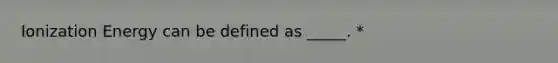 Ionization Energy can be defined as _____. *
