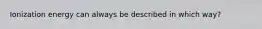 Ionization energy can always be described in which way?