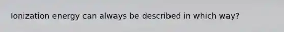 Ionization energy can always be described in which way?