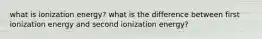 what is ionization energy? what is the difference between first ionization energy and second ionization energy?