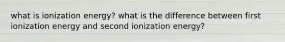 what is ionization energy? what is the difference between first ionization energy and second ionization energy?