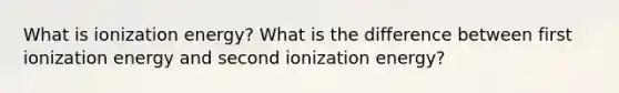 What is ionization energy? What is the difference between first ionization energy and second ionization energy?