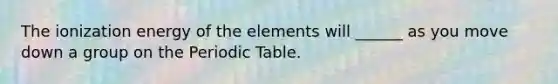 The ionization energy of the elements will ______ as you move down a group on the Periodic Table.