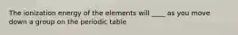 The ionization energy of the elements will ____ as you move down a group on the periodic table