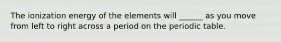 The ionization energy of the elements will ______ as you move from left to right across a period on the periodic table.