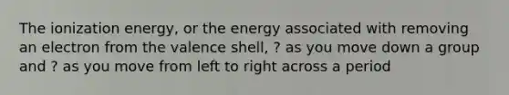 The ionization energy, or the energy associated with removing an electron from the valence shell, ? as you move down a group and ? as you move from left to right across a period