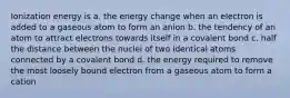 Ionization energy is a. the energy change when an electron is added to a gaseous atom to form an anion b. the tendency of an atom to attract electrons towards itself in a covalent bond c. half the distance between the nuclei of two identical atoms connected by a covalent bond d. the energy required to remove the most loosely bound electron from a gaseous atom to form a cation