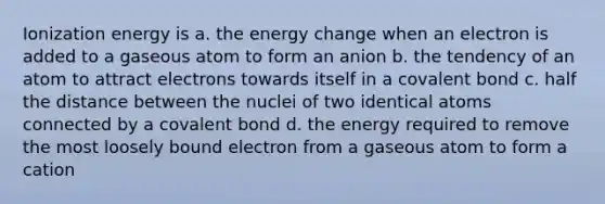 Ionization energy is a. the energy change when an electron is added to a gaseous atom to form an anion b. the tendency of an atom to attract electrons towards itself in a covalent bond c. half the distance between the nuclei of two identical atoms connected by a covalent bond d. the energy required to remove the most loosely bound electron from a gaseous atom to form a cation