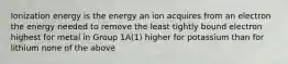 Ionization energy is the energy an ion acquires from an electron the energy needed to remove the least tightly bound electron highest for metal in Group 1A(1) higher for potassium than for lithium none of the above