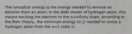 The ionization energy is the energy needed to remove an electron from an atom. In the Bohr model of hydrogen atom, this means exciting the electron to the n=infinity state. According to the Bohr theory, the minimum energy (in J) needed to ionize a hydrogen atom from the n=2 state is