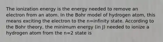 The ionization energy is the energy needed to remove an electron from an atom. In the Bohr model of hydrogen atom, this means exciting the electron to the n=infinity state. According to the Bohr theory, the minimum energy (in J) needed to ionize a hydrogen atom from the n=2 state is