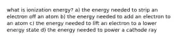 what is ionization energy? a) the energy needed to strip an electron off an atom b) the energy needed to add an electron to an atom c) the energy needed to lift an electron to a lower energy state d) the energy needed to power a cathode ray