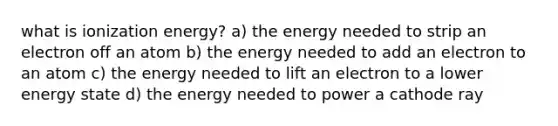 what is ionization energy? a) the energy needed to strip an electron off an atom b) the energy needed to add an electron to an atom c) the energy needed to lift an electron to a lower energy state d) the energy needed to power a cathode ray