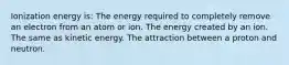 Ionization energy is: The energy required to completely remove an electron from an atom or ion. The energy created by an ion. The same as kinetic energy. The attraction between a proton and neutron.