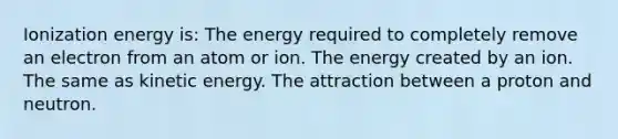 Ionization energy is: The energy required to completely remove an electron from an atom or ion. The energy created by an ion. The same as kinetic energy. The attraction between a proton and neutron.