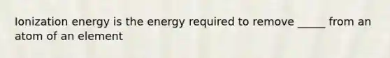 Ionization energy is the energy required to remove _____ from an atom of an element