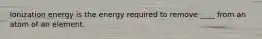 Ionization energy is the energy required to remove ____ from an atom of an element.