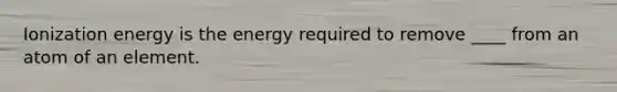 Ionization energy is the energy required to remove ____ from an atom of an element.