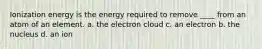 Ionization energy is the energy required to remove ____ from an atom of an element. a. the electron cloud c. an electron b. the nucleus d. an ion