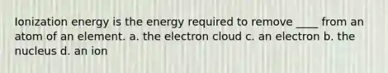 Ionization energy is the energy required to remove ____ from an atom of an element. a. the electron cloud c. an electron b. the nucleus d. an ion