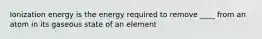 Ionization energy is the energy required to remove ____ from an atom in its gaseous state of an element