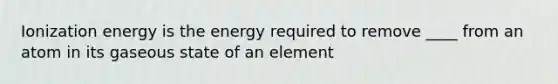 Ionization energy is the energy required to remove ____ from an atom in its gaseous state of an element