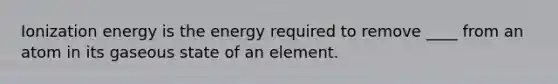 Ionization energy is the energy required to remove ____ from an atom in its gaseous state of an element.