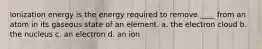 Ionization energy is the energy required to remove ____ from an atom in its gaseous state of an element. a. the electron cloud b. the nucleus c. an electron d. an ion