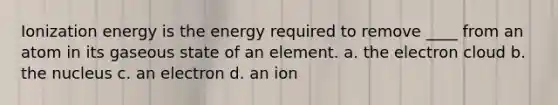 Ionization energy is the energy required to remove ____ from an atom in its gaseous state of an element. a. the electron cloud b. the nucleus c. an electron d. an ion