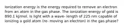 Ionization energy is the energy required to remove an electron from an atom in the gas phase. The ionization energy of gold is 890.1 kJ/mol. Is light with a wave- length of 225 nm capable of ionizing a gold atom (re- moving an electron) in the gas phase?