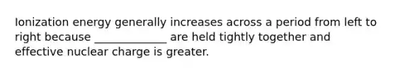 Ionization energy generally increases across a period from left to right because _____________ are held tightly together and effective nuclear charge is greater.