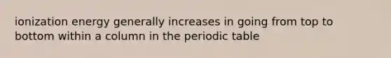 ionization energy generally increases in going from top to bottom within a column in <a href='https://www.questionai.com/knowledge/kIrBULvFQz-the-periodic-table' class='anchor-knowledge'>the periodic table</a>