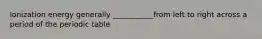 Ionization energy generally ___________from left to right across a period of the periodic table