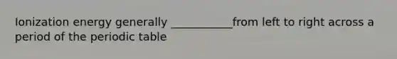 Ionization energy generally ___________from left to right across a period of the periodic table