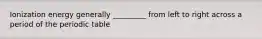 Ionization energy generally _________ from left to right across a period of the periodic table