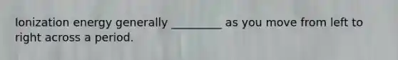 Ionization energy generally _________ as you move from left to right across a period.