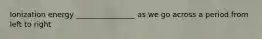 Ionization energy ________________ as we go across a period from left to right