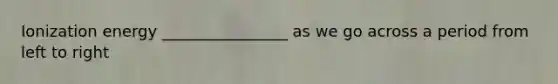 Ionization energy ________________ as we go across a period from left to right