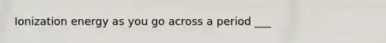 Ionization energy as you go across a period ___