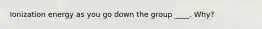 Ionization energy as you go down the group ____. Why?