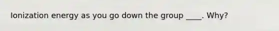 Ionization energy as you go down the group ____. Why?