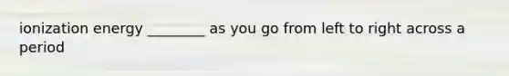 ionization energy ________ as you go from left to right across a period