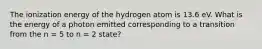 The ionization energy of the hydrogen atom is 13.6 eV. What is the energy of a photon emitted corresponding to a transition from the n = 5 to n = 2 state?