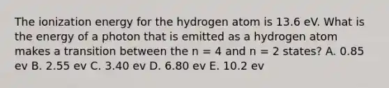 The ionization energy for the hydrogen atom is 13.6 eV. What is the energy of a photon that is emitted as a hydrogen atom makes a transition between the n = 4 and n = 2 states? A. 0.85 ev B. 2.55 ev C. 3.40 ev D. 6.80 ev E. 10.2 ev